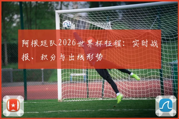阿根廷队2026世界杯征程：实时战报、积分与出线形势