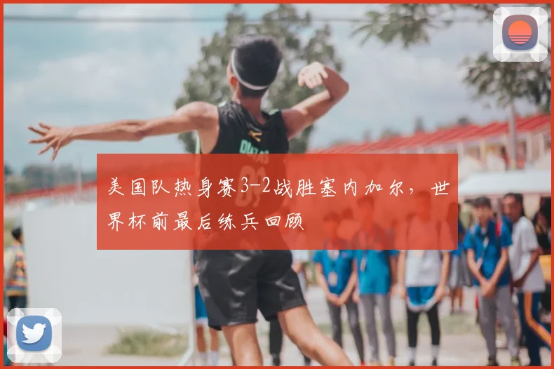 美国队热身赛3-2战胜塞内加尔，世界杯前最后练兵回顾